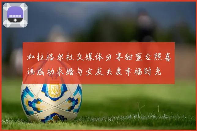 加拉格尔社交媒体分享甜蜜合照喜讯成功求婚与女友共度幸福时光