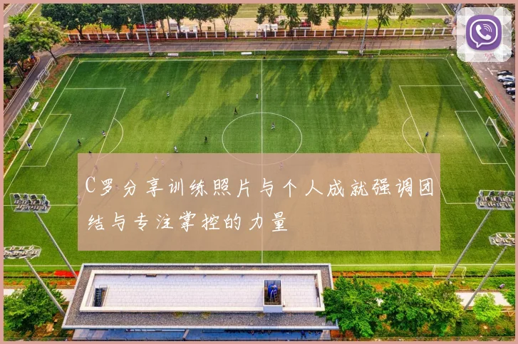 C罗分享训练照片与个人成就强调团结与专注掌控的力量