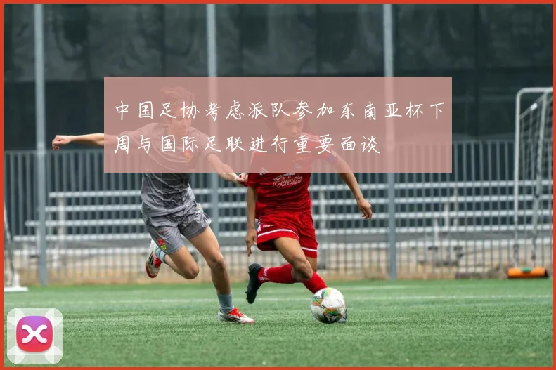 中国足协考虑派队参加东南亚杯下周与国际足联进行重要面谈