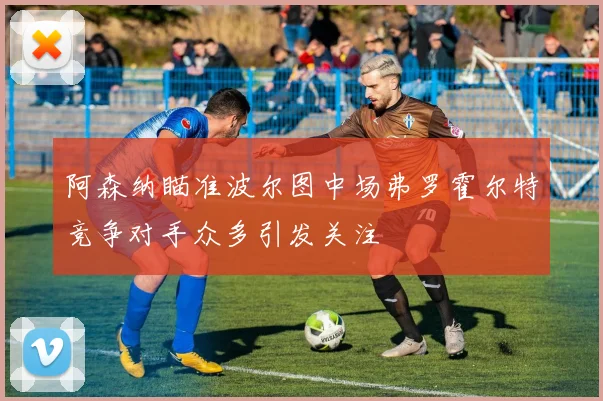 阿森纳瞄准波尔图中场弗罗霍尔特竞争对手众多引发关注