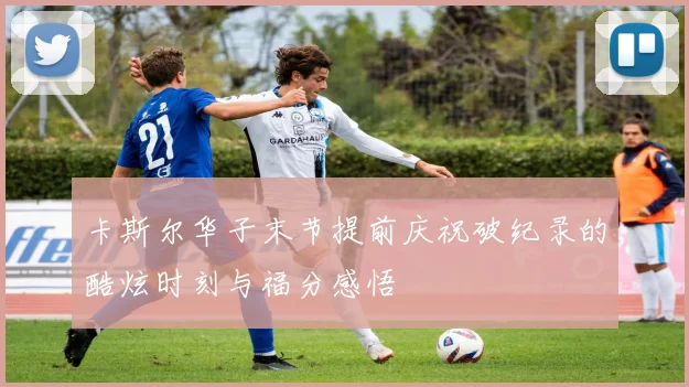 卡斯尔华子末节提前庆祝破纪录的酷炫时刻与福分感悟