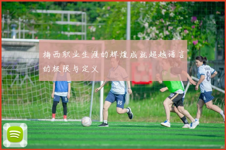 梅西职业生涯的辉煌成就超越语言的极限与定义