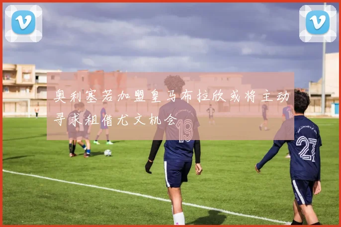 奥利塞若加盟皇马布拉欣或将主动寻求租借尤文机会