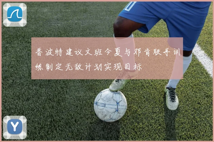 香波特建议文班今夏与邓肯联手训练制定无敌计划实现目标