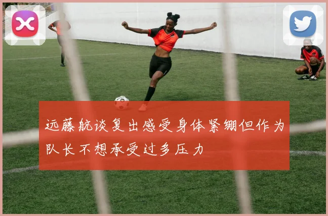 远藤航谈复出感受身体紧绷但作为队长不想承受过多压力