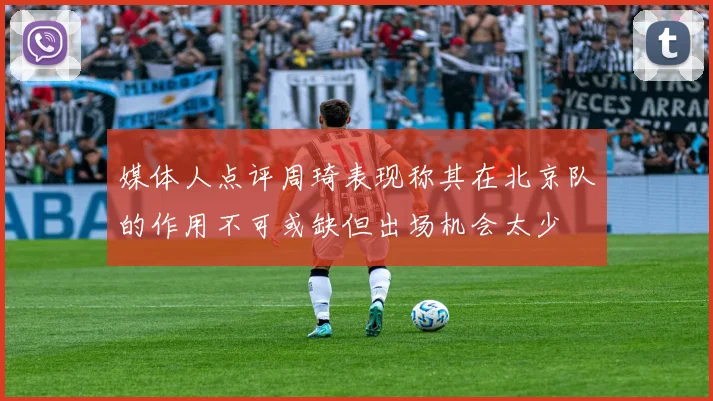 媒体人点评周琦表现称其在北京队的作用不可或缺但出场机会太少