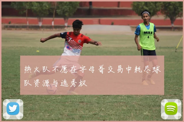 热火队不愿在字母哥交易中耗尽球队资源与选秀权
