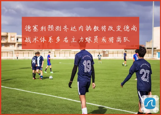 德塞利预测齐达内执教将改变德尚战术体系多名主力球员或将离队