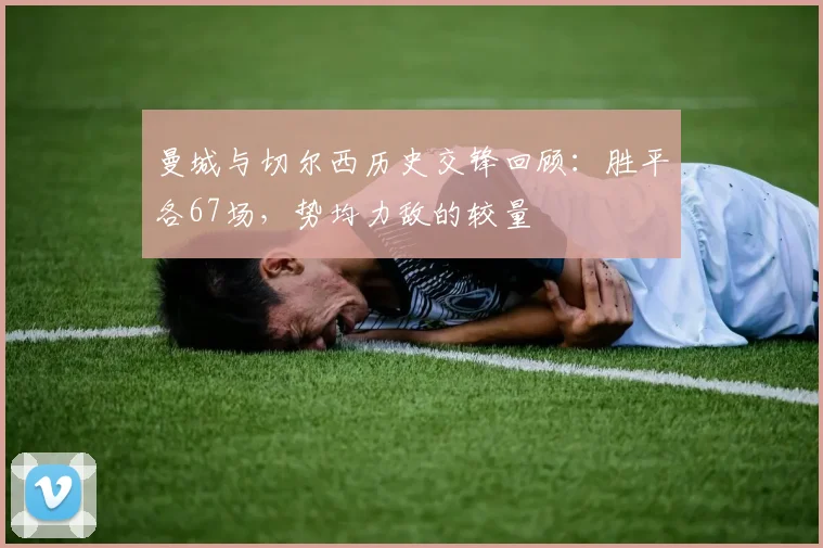 曼城与切尔西历史交锋回顾：胜平各67场，势均力敌的较量